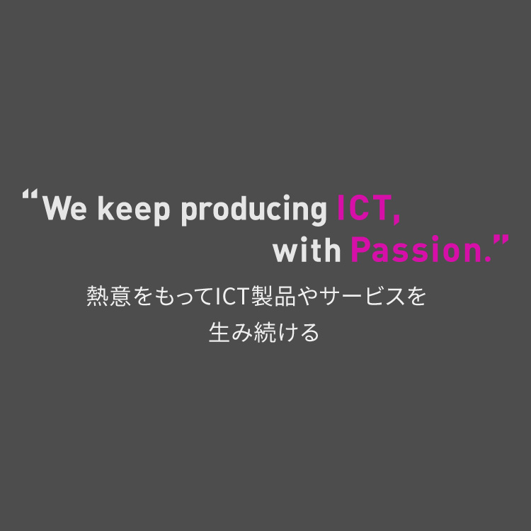 We keep producing ICT, with Passion 熱意を持ってICT製品やサービスを生み続ける